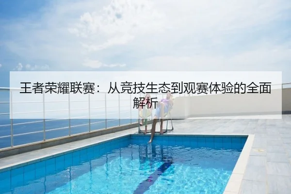 王者荣耀联赛：从竞技生态到观赛体验的全面解析
