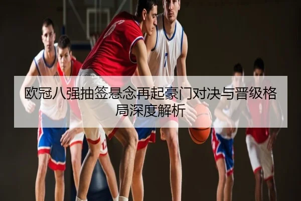 欧冠八强抽签悬念再起豪门对决与晋级格局深度解析