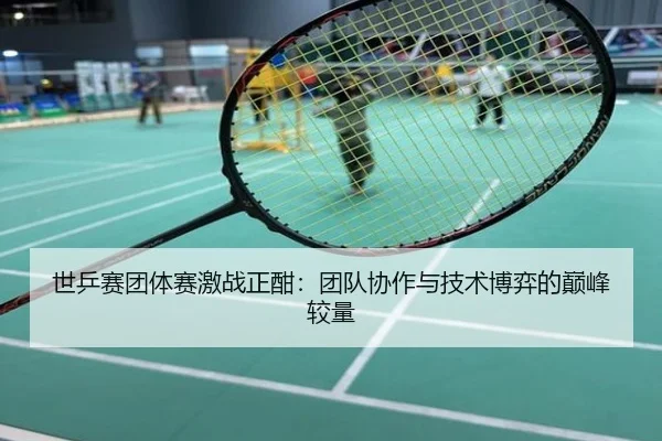 世乒赛团体赛激战正酣：团队协作与技术博弈的巅峰较量
