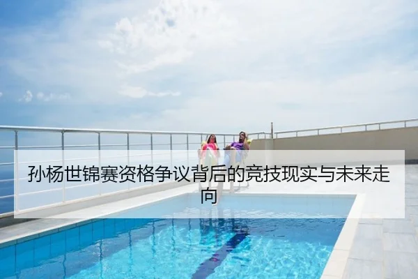 孙杨世锦赛资格争议背后的竞技现实与未来走向