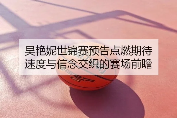 吴艳妮世锦赛预告点燃期待 速度与信念交织的赛场前瞻