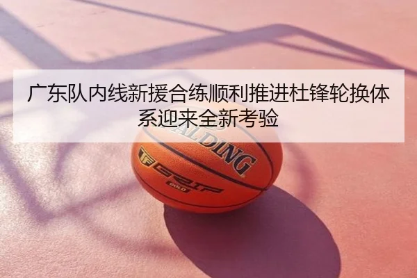 广东队内线新援合练顺利推进杜锋轮换体系迎来全新考验