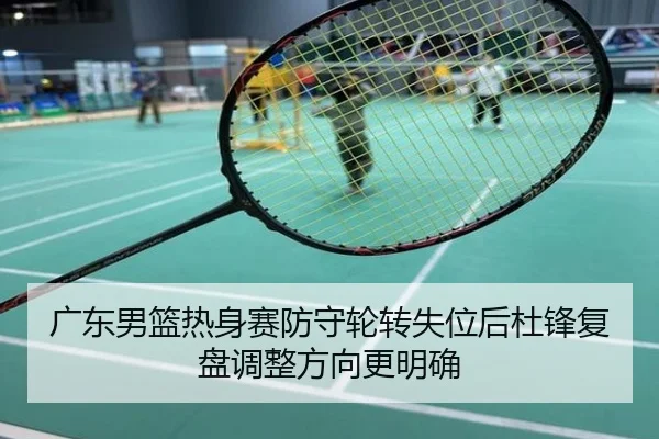 广东男篮热身赛防守轮转失位后杜锋复盘调整方向更明确