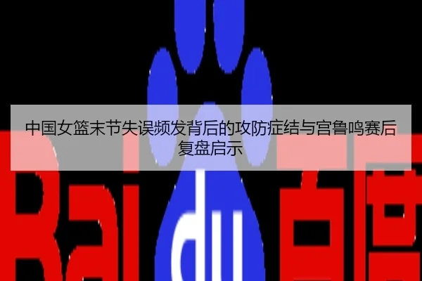 中国女篮末节失误频发背后的攻防症结与宫鲁鸣赛后复盘启示