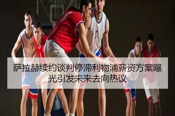 萨拉赫续约谈判停滞利物浦薪资方案曝光引发未来去向热议