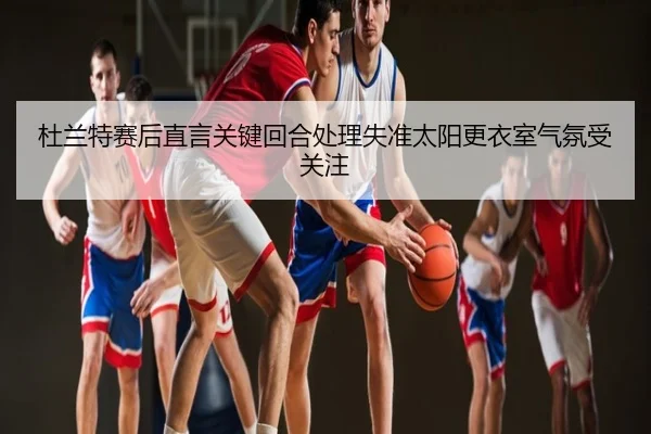 杜兰特赛后直言关键回合处理失准太阳更衣室气氛受关注