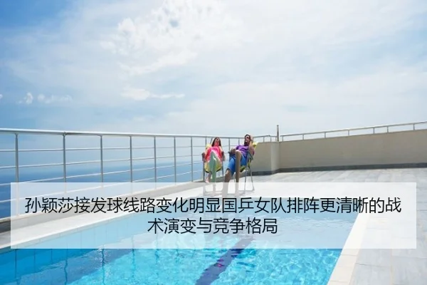 孙颖莎接发球线路变化明显国乒女队排阵更清晰的战术演变与竞争格局