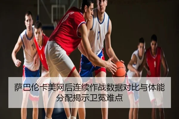 萨巴伦卡美网后连续作战数据对比与体能分配揭示卫冕难点