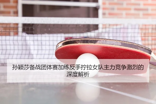 孙颖莎备战团体赛加练反手拧拉女队主力竞争激烈的深度解析