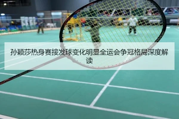 孙颖莎热身赛接发球变化明显全运会争冠格局深度解读
