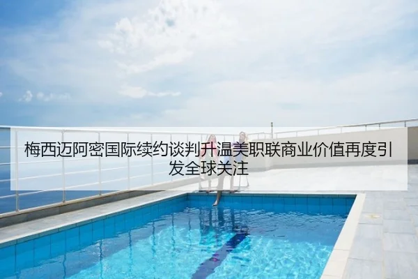 梅西迈阿密国际续约谈判升温美职联商业价值再度引发全球关注